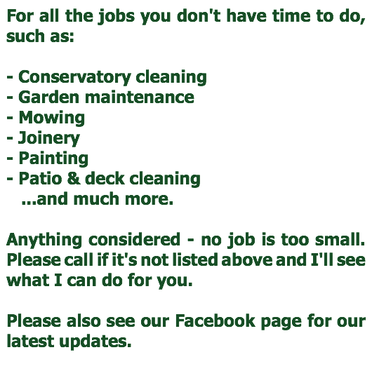 For all the jobs you don't have time to do, such as:
 - Conservatory cleaning
- Garden maintenance
- Mowing
- Joinery
- Painting
- Patio & deck cleaning ...and much more. Anything considered - no job is too small. Please call if it's not listed above and I'll see what I can do for you. Please also see our Facebook page for our latest updates.